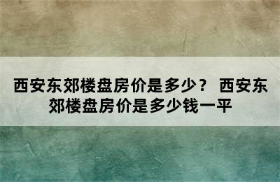 西安东郊楼盘房价是多少？ 西安东郊楼盘房价是多少钱一平